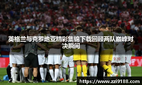 英格兰与克罗地亚精彩集锦下载回顾两队巅峰对决瞬间